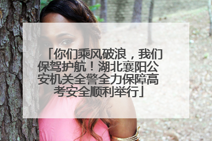 你们乘风破浪，我们保驾护航！湖北襄阳公安机关全警全力保障高考安全顺利举行