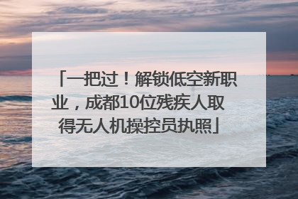 一把过！解锁低空新职业，成都10位残疾人取得无人机操控员执照