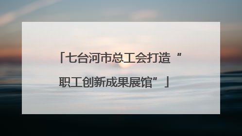 七台河市总工会打造“职工创新成果展馆”