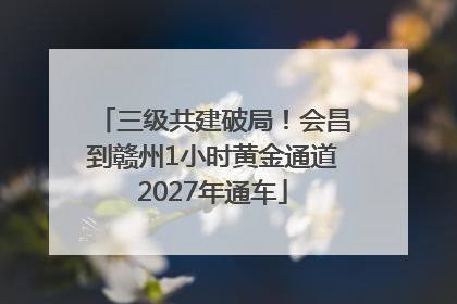 三级共建破局！会昌到赣州1小时黄金通道2027年通车