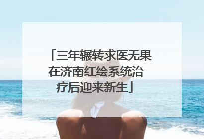 三年辗转求医无果 在济南红绘系统治疗后迎来新生