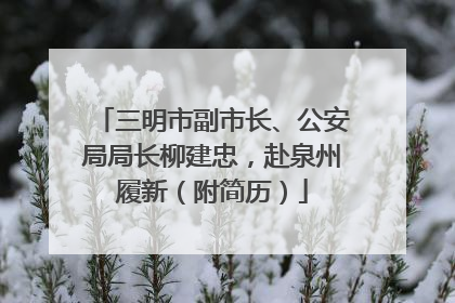 三明市副市长、公安局局长柳建忠，赴泉州履新（附简历）