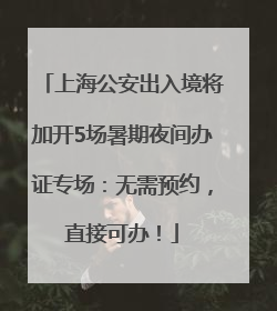 上海公安出入境将加开5场暑期夜间办证专场：无需预约，直接可办！