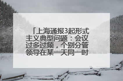 上海通报3起形式主义典型问题：会议过多过频，个别分管领导在某一天同一时段需参加3个会议