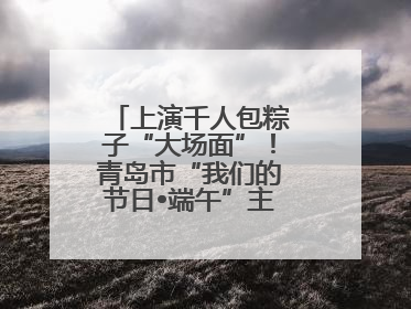 上演千人包粽子“大场面”！青岛市“我们的节日•端午”主题活动启幕