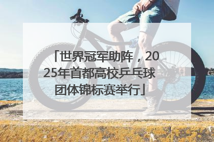 世界冠军助阵，2025年首都高校乒乓球团体锦标赛举行