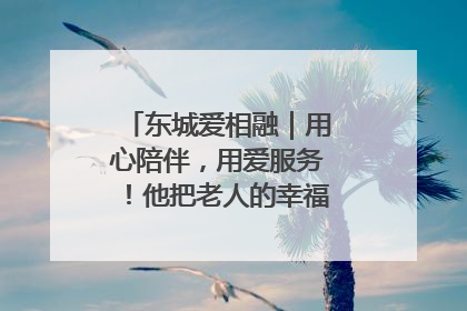 东城爱相融｜用心陪伴，用爱服务！他把老人的幸福感当“大事儿”