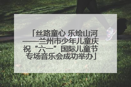 丝路童心 乐绘山河——兰州市少年儿童庆祝“六一”国际儿童节专场音乐会成功举办