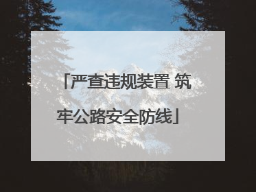 严查违规装置 筑牢公路安全防线