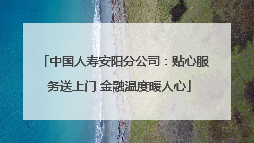 中国人寿安阳分公司：贴心服务送上门 金融温度暖人心