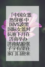 中国女篮热身赛·中国VS波黑国际女篮对抗赛下月在济南举办 济南姑娘张子宇有望在家门口迎来国家队首秀