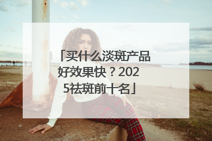 买什么淡斑产品好效果快？2025祛斑前十名