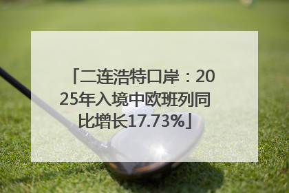 二连浩特口岸：2025年入境中欧班列同比增长17.73%