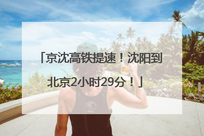 京沈高铁提速！沈阳到北京2小时29分！