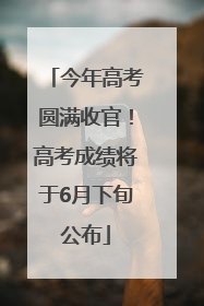 今年高考圆满收官！高考成绩将于6月下旬公布