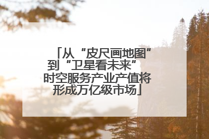 从“皮尺画地图”到“卫星看未来” 时空服务产业产值将形成万亿级市场