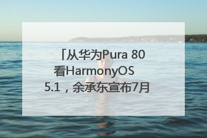 从华为Pura 80看HarmonyOS 5.1，余承东宣布7月迎来首批机型升级