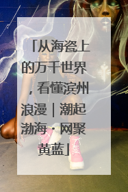 从海瓷上的万千世界，看懂滨州浪漫｜潮起渤海・网聚黄蓝