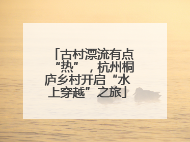 古村漂流有点“热”，杭州桐庐乡村开启“水上穿越”之旅