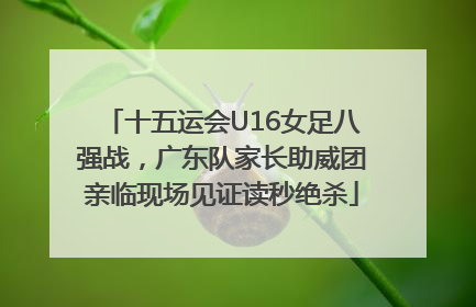 十五运会U16女足八强战，广东队家长助威团亲临现场见证读秒绝杀