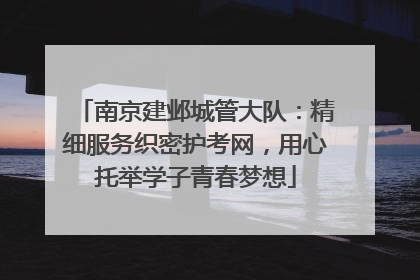 南京建邺城管大队：精细服务织密护考网，用心托举学子青春梦想