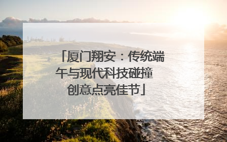 厦门翔安：传统端午与现代科技碰撞 创意点亮佳节