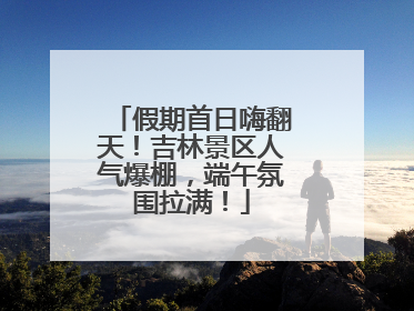 假期首日嗨翻天！吉林景区人气爆棚，端午氛围拉满！
