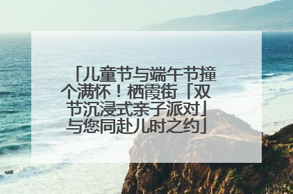 儿童节与端午节撞个满怀！栖霞街「双节沉浸式亲子派对」与您同赴儿时之约