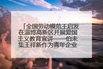 全国劳动模范王启发在淄博高新区开展爱国主义教育宣讲——伯未集王祥新作为青年企业家代表作主题演讲