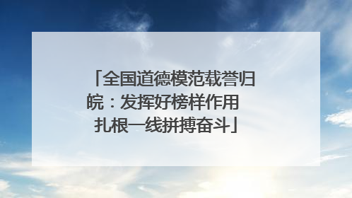 全国道德模范载誉归皖：发挥好榜样作用 扎根一线拼搏奋斗
