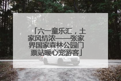 六一童乐汇，土家风情浓——张家界国家森林公园门票站暖心宠游客