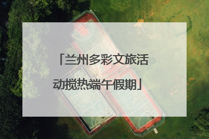 兰州多彩文旅活动搅热端午假期