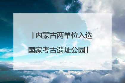 内蒙古两单位入选国家考古遗址公园