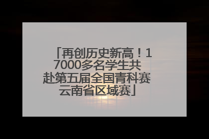 再创历史新高！17000多名学生共赴第五届全国青科赛云南省区域赛