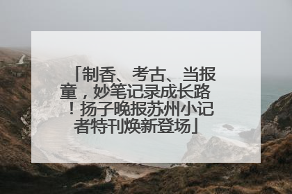 制香、考古、当报童，妙笔记录成长路！扬子晚报苏州小记者特刊焕新登场