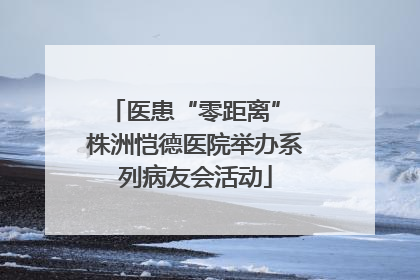 医患“零距离” 株洲恺德医院举办系列病友会活动