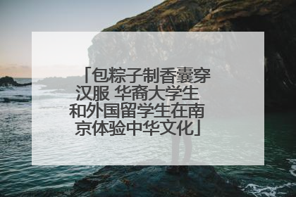 包粽子制香囊穿汉服 华裔大学生和外国留学生在南京体验中华文化