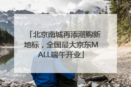 北京南城再添潮购新地标，全国最大京东MALL端午开业