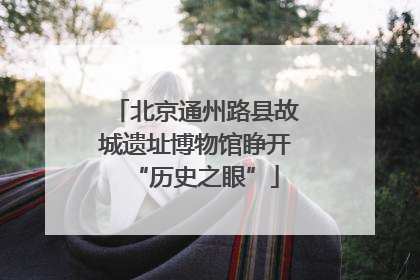 北京通州路县故城遗址博物馆睁开“历史之眼”