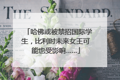 哈佛或被禁招国际学生，比利时未来女王可能也受影响……