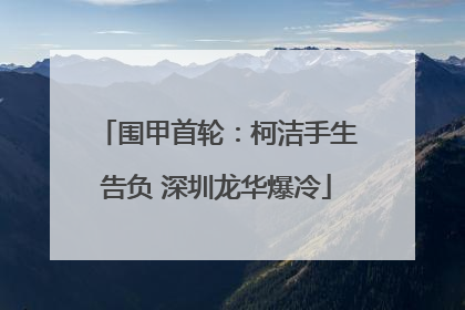 围甲首轮：柯洁手生告负 深圳龙华爆冷