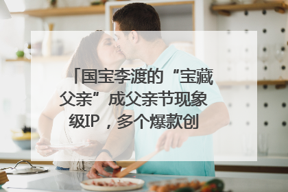 国宝李渡的“宝藏父亲”成父亲节现象级IP，多个爆款创造数千万流量