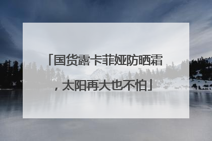 国货露卡菲娅防晒霜，太阳再大也不怕
