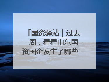 国资驿站｜过去一周，看看山东国资国企发生了哪些新鲜事儿