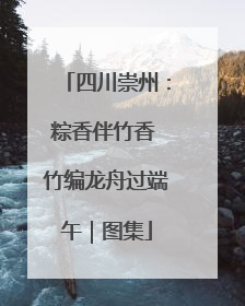 四川崇州：粽香伴竹香 竹编龙舟过端午｜图集