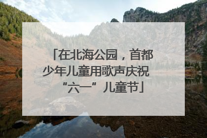 在北海公园，首都少年儿童用歌声庆祝“六一”儿童节