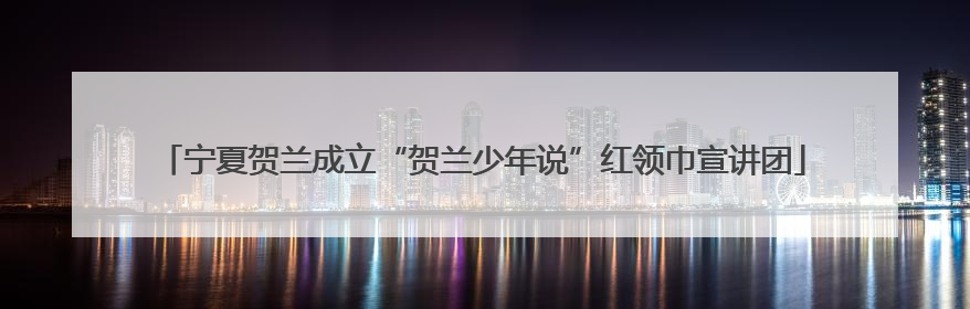 宁夏贺兰成立“贺兰少年说”红领巾宣讲团