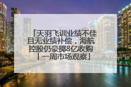 天羽飞训业绩不佳且无业绩补偿，海航控股仍豪掷8亿收购丨一周市场观察