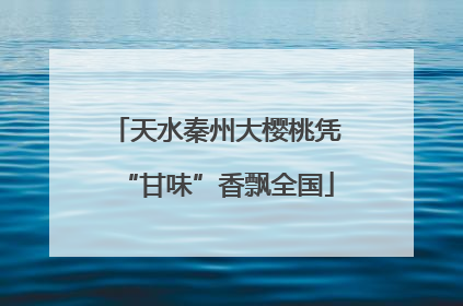 天水秦州大樱桃凭“甘味”香飘全国