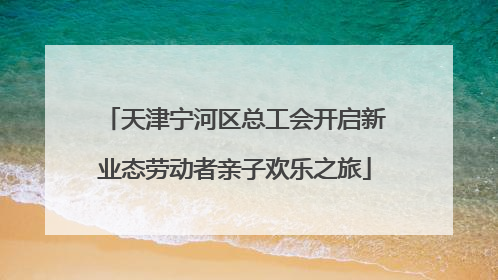 天津宁河区总工会开启新业态劳动者亲子欢乐之旅